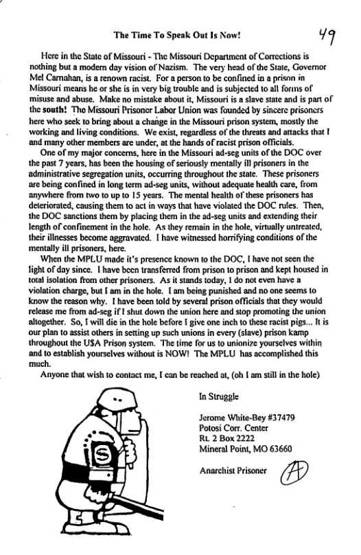 Th T o Spesk On 1 Now: ¥q Hore in the State of Missouri - The Missouri Department of Cortections is norhing but a modem day vision of Nazism. The very head of the State, Governor Mel Camakan,is a renow racist. For a person 10 be confined in a prison in Missouri means he or she s in very big rouble and is subjected 10.all forms of ‘misuse and abuse. Make no mistake about it, Missouriis slave sate and is part of the south? The Missouri Prisoner Labor Union was founded by sincere prisoncrs here who seek t0 bring about a chaige in the Missouri prison system, mostly the working and living conditions. We cxist, regardiess of the threats and attacks that | ‘and many other members are under, atthe hands of racist prison officials, One of my major concems, here in the Missouri ad-seg units of the DOC over the past 7 years, has been the housing of seriously mentally illprisoners in the administrative segregation units, occurring throughout the state. These prisoners are being confined in long term ad-seg unis, without adequate health care, from anywhere from tWo 10 up 1o 15 years. The mental health of these prisoners has deteriorated, causing them 10 act in ways that have violated the DOC rules. Then, the DOC sanctions them by placing them in the ad-seg units and extending their length of confinement in the hole. A they remain in the hole, virtually untreated, their illnesses become aggravated. | have witnessed horrifying conditions of the ‘mentally ll prisoners, here. ‘When the MPLU made t’s presence known o the DOC, [ have not seen the Jight of day since. | have becn transferred from prison to prison and kept housed in tota solation from other prisoners. As it stands today, 1 do not even have a violation charge, but am in the hole. [ am being punished and no one seems to know the reason why. I have been told by several prison officials that ey would release me from ad-seg if I shut down the union here and stop promoting the union altogether. So, T will die i the hole before give one inch to these racist pigs... It is our plan 10 assist others in setting up such unions in cvery (slave) pison kamp throughout the USA Prison system. The time for us to unionize yourselves within and to establish yourselves without is NOW! The MPLU has accomplished this much. ‘Anyone that wish o contact me, [ can be reached at, (oh | am il in the hole) In Struggle Jerome White-Bey #37479 Potosi Corr. Center RL 2 Box 2222 Mineral Point, MO 63660 Anarchist Prisoner @